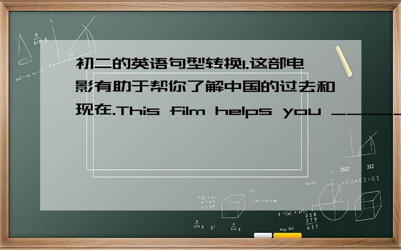 初二的英语句型转换1.这部电影有助于帮你了解中国的过去和现在.This film helps you _________ __________ China's _________ and _________.2.这栋教学楼已经投入使用5年了.This teaching building has ________ __________