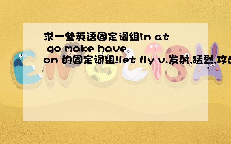 求一些英语固定词组in at go make have on 的固定词组!let fly v.发射,猛烈,攻击 let go v.放开,释放,发射 make believe v.假装,假扮 n.假装,虚构 make do 勉强过去