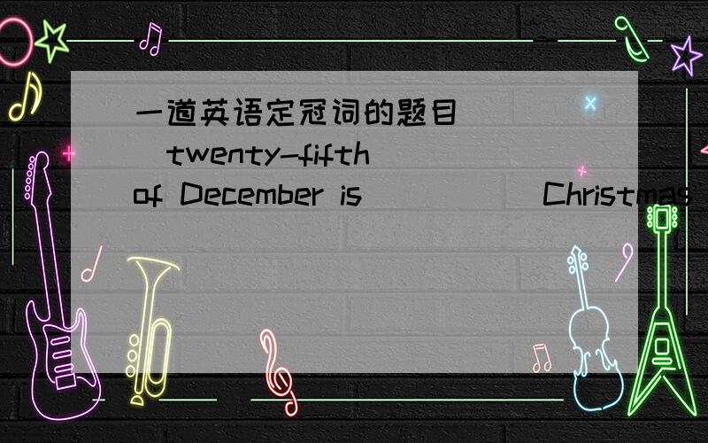 一道英语定冠词的题目_____twenty-fifth of December is _____Christmas Day.A.the,/ B.The,a