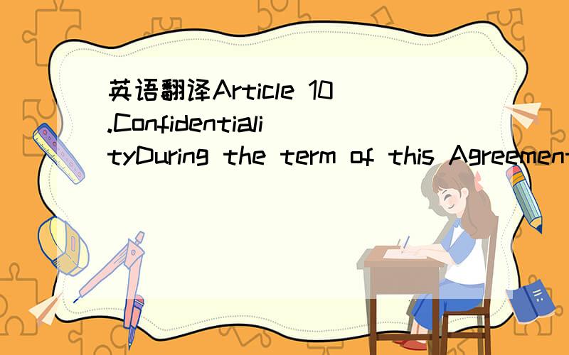 英语翻译Article 10.ConfidentialityDuring the term of this Agreement and thereafter neither party shall disclose,without the other’s consent,any of the other’s confidential operations or processes,trade secret,or other confidential information