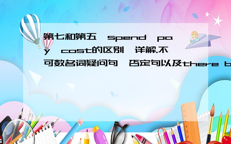 第七和第五、spend,pay,cost的区别,详解.不可数名词疑问句、否定句以及there be第七和第五、spend,pay,cost的区别,详解.不可数名词疑问句、否定句以及there be句型的用法,