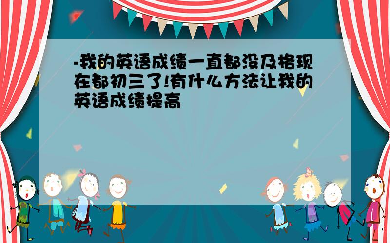 -我的英语成绩一直都没及格现在都初三了!有什么方法让我的英语成绩提高