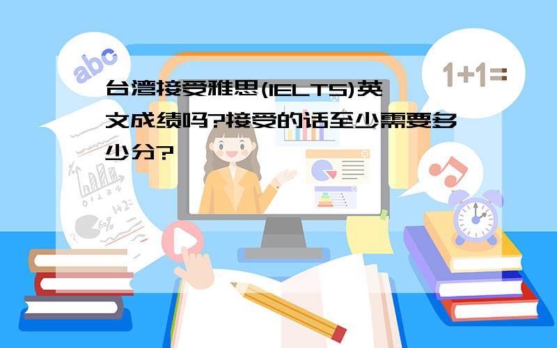 台湾接受雅思(IELTS)英文成绩吗?接受的话至少需要多少分?