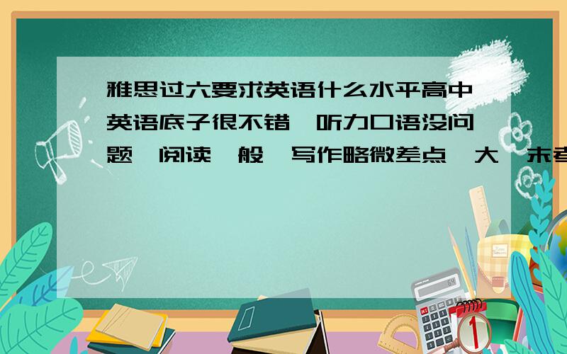 雅思过六要求英语什么水平高中英语底子很不错,听力口语没问题,阅读一般,写作略微差点,大一末考了四级613分