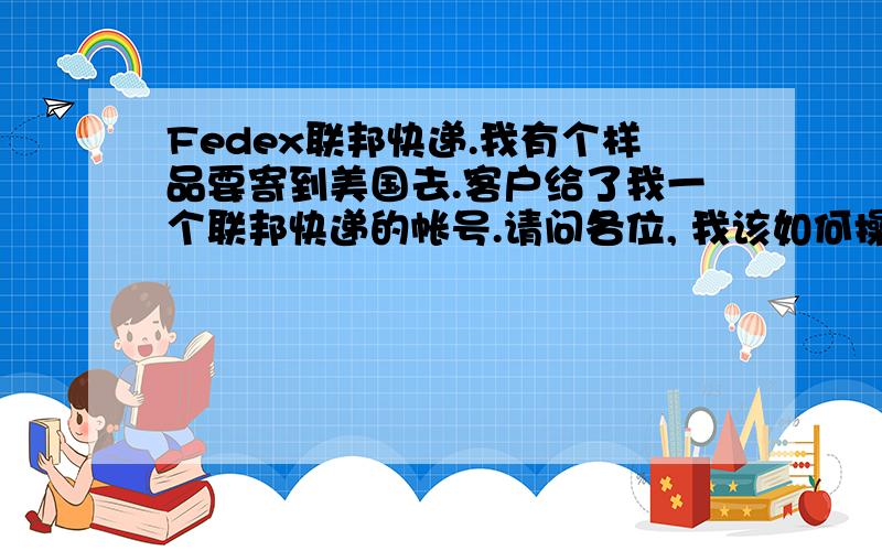 Fedex联邦快递.我有个样品要寄到美国去.客户给了我一个联邦快递的帐号.请问各位, 我该如何操作?因为是到付.所以比较困惑.