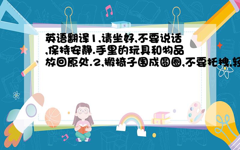 英语翻译1,请坐好,不要说话,保持安静.手里的玩具和物品放回原处.2,搬椅子围成圆圈,不要托拽,轻拿轻放.回到自己的座位上坐好.3,到教室外面活动4,清洁你的桌子5,上厕所大小便,洗手6,看到老