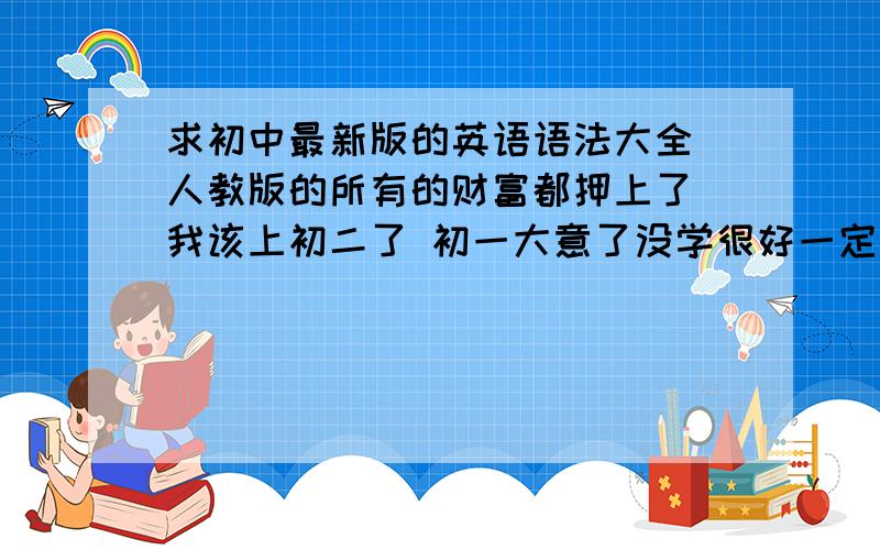 求初中最新版的英语语法大全 人教版的所有的财富都押上了 我该上初二了 初一大意了没学很好一定要在初二补回来啊 如果大神知道多的话 也帮小弟多找点物理 and 谢了大哥大姐们 哈哈