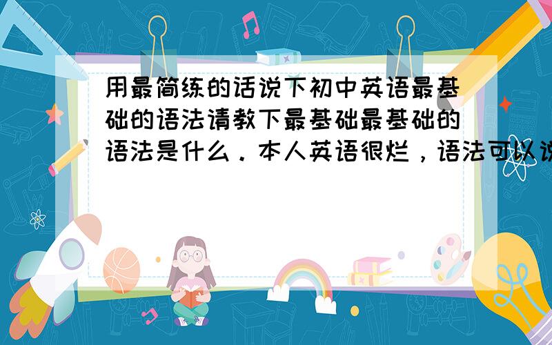 用最简练的话说下初中英语最基础的语法请教下最基础最基础的语法是什么。本人英语很烂，语法可以说基本不动，看语法书也不知从那下手，请问怎样可以快速提高英语语法啊？