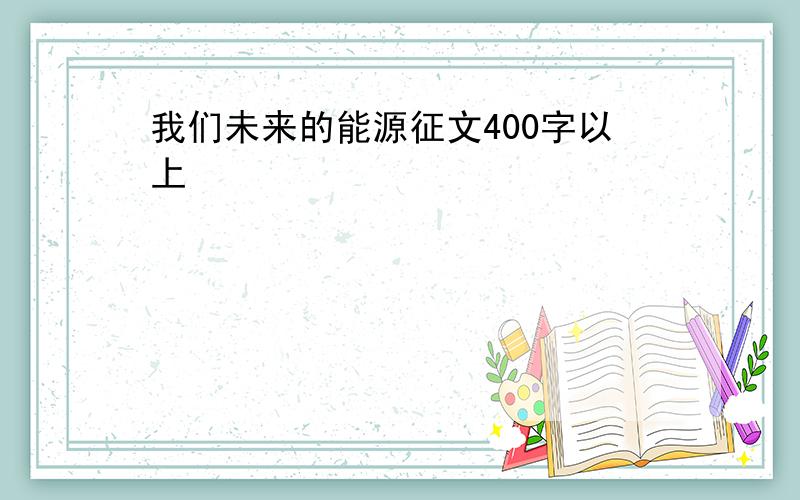 我们未来的能源征文400字以上