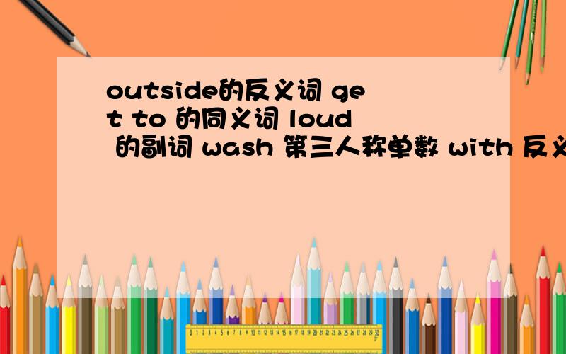 outside的反义词 get to 的同义词 loud 的副词 wash 第三人称单数 with 反义词 sonw 的形容词