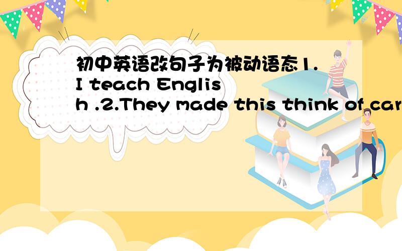 初中英语改句子为被动语态1.I teach English .2.They made this think of car in China.3.he broken the glass.4.Luxun wrote these books .5.You must sweep the floor every day.6.John answere all the questions.7.They will finish the work soon.8.Sh