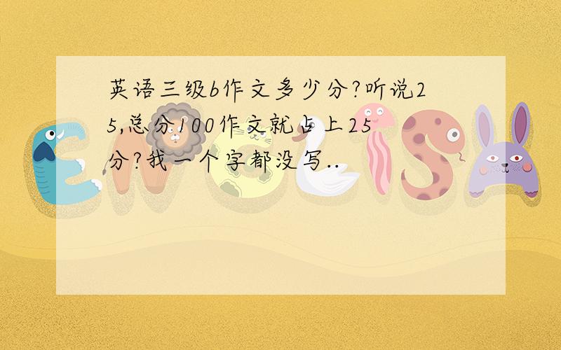 英语三级b作文多少分?听说25,总分100作文就占上25分?我一个字都没写..