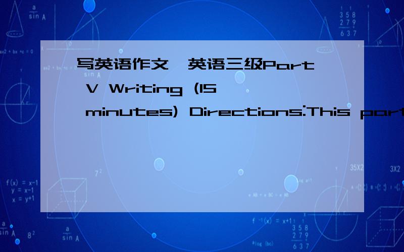 写英语作文,英语三级Part V Writing (15 minutes) Directions:This part is to test your ability to do practical writing.You are required to write a letter according to the following instructions given in Chinese.Remember to write the letter on t