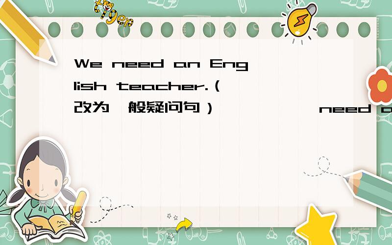 We need an English teacher.（改为一般疑问句） —— —— need an English teacher?