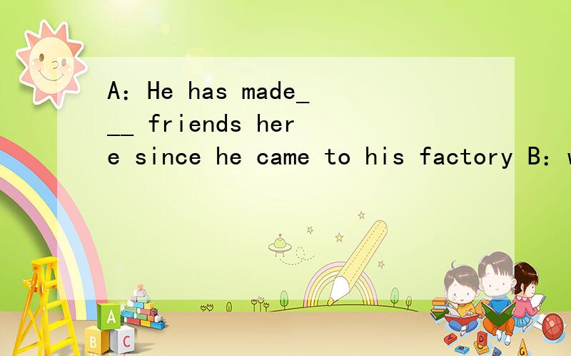 A：He has made___ friends here since he came to his factory B：what a pity!A.quite a fewB.only fewC.only a fewD.many