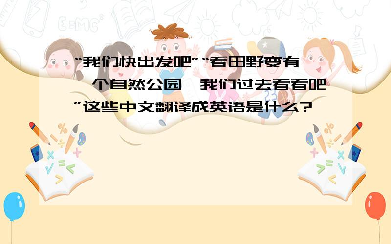 “我们快出发吧”“看田野变有一个自然公园,我们过去看看吧”这些中文翻译成英语是什么?