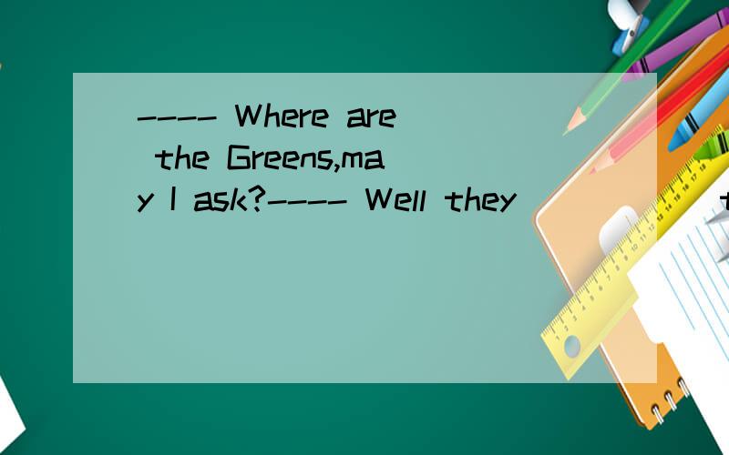 ---- Where are the Greens,may I ask?---- Well they _____ to England..They have been there for nearly a week now.(接上面那一句）A.have been B.are going to C.have gone D.will go 答案是A还是C?为什么?