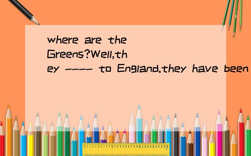 where are the Greens?Well,they ---- to England.they have been there for nearly a weekA have been ;B are going ;C have gone;D will go