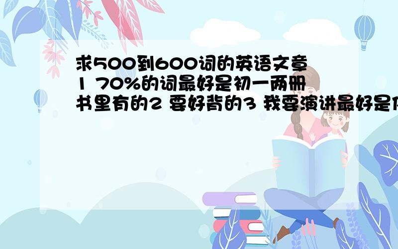 求500到600词的英语文章1 70%的词最好是初一两册书里有的2 要好背的3 我要演讲最好是体面点的内容4 500到600词的......