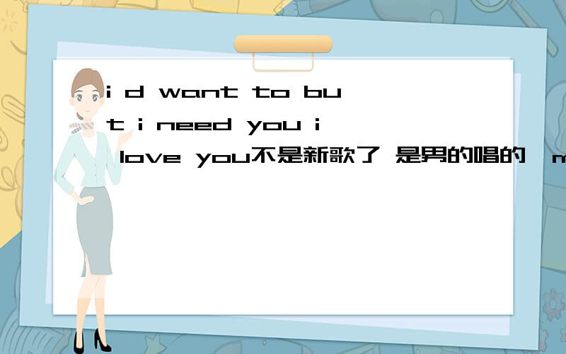 i d want to but i need you i love you不是新歌了 是男的唱的,maybe是个人或是组合,歌名是