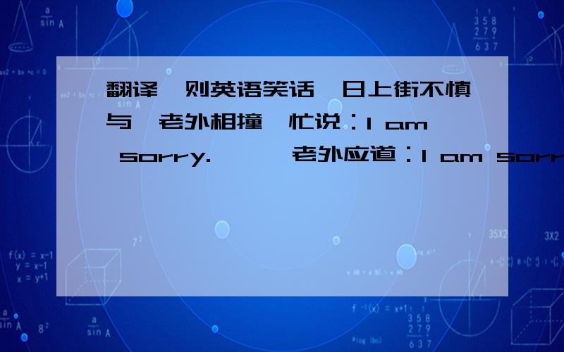 翻译一则英语笑话一日上街不慎与一老外相撞,忙说：I am sorry.      老外应道：I am sorry too.      某人听后又道：I am sorry three.      老外不解,问：What are you sorry for?      某人无奈,道：I am sorry five.