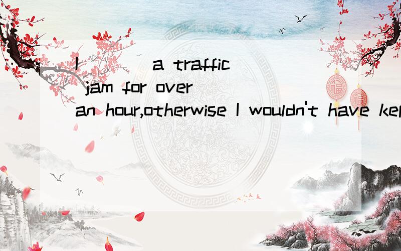 I____a traffic jam for over an hour,otherwise I wouldn't have kept you waiting for such a long time.(catch)（被困在）答案是was caught in前面这句话是事实,后面这句话是虚拟..很明显出题人是考察事实与虚拟的区别.不