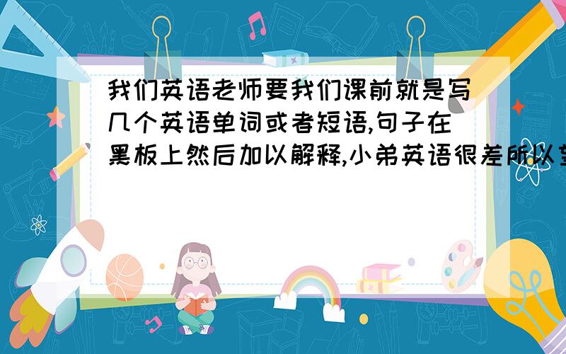 我们英语老师要我们课前就是写几个英语单词或者短语,句子在黑板上然后加以解释,小弟英语很差所以望各位大哥大姐帮忙,帮我写下并加以解释,