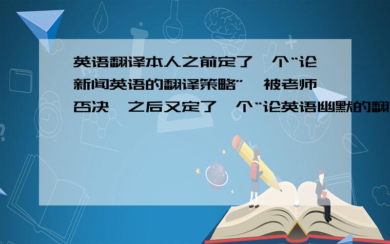 英语翻译本人之前定了一个“论新闻英语的翻译策略”,被老师否决,之后又定了一个“论英语幽默的翻译”,尚未收到回音.请问诸位,后面这个题目是否范围过于广?另,急求其他的选题参考,最