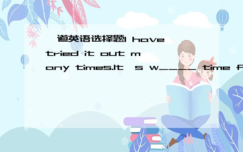 一道英语选择题I have tried it out many times.It's w____ time for me to do it again.I have tried it out many times.It's w____ time for me to do it again.答案是wasteful,对不?