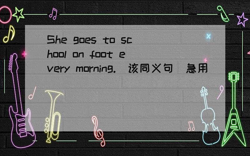 She goes to school on foot every morning.(该同义句)急用