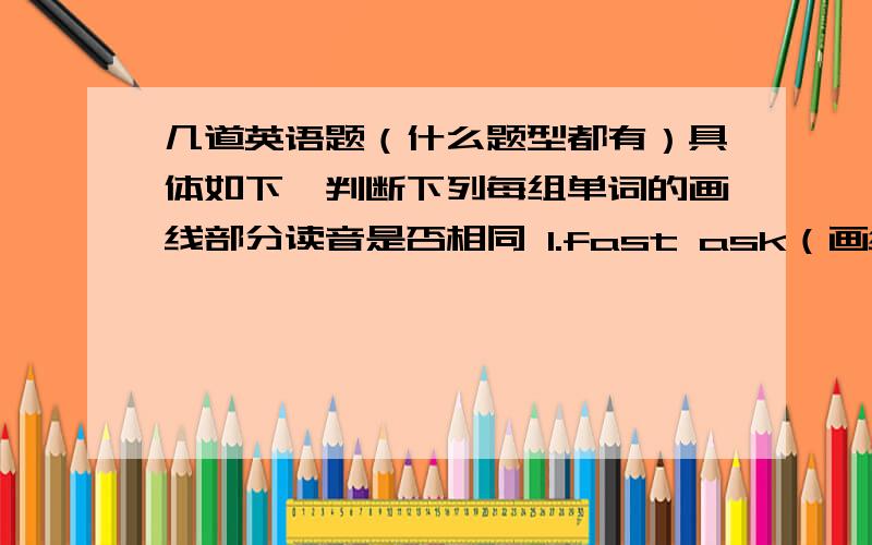 几道英语题（什么题型都有）具体如下一判断下列每组单词的画线部分读音是否相同 1.fast ask（画线a）2.early near(画线ear)3.away stat（画线a）4.minus kilometer（画线i）5.chat ran（画线a）6.young touch