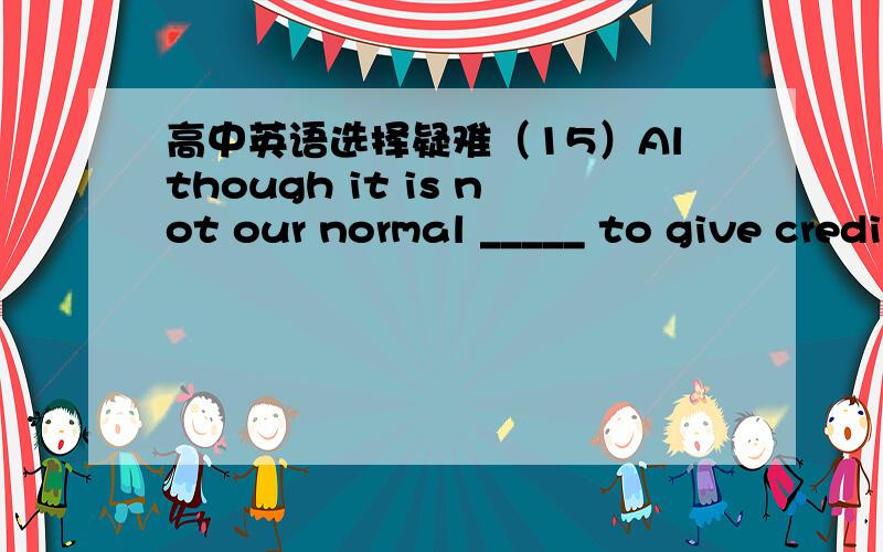 高中英语选择疑难（15）Although it is not our normal _____ to give credit in our shop,this time I think we should consider the matter more closely.A、habit B、habit C、action D、practice请给出理由