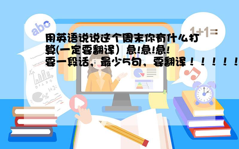 用英语说说这个周末你有什么打算(一定要翻译）急!急!急!要一段话，最少5句，要翻译！！！！！！！！！！！！！！！！！！！！！我说要翻译，是一段话.