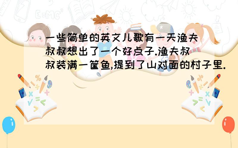 一些简单的英文儿歌有一天渔夫叔叔想出了一个好点子.渔夫叔叔装满一筐鱼,提到了山对面的村子里.