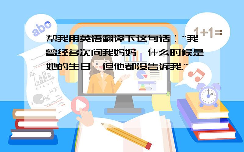 帮我用英语翻译下这句话：“我曾经多次问我妈妈,什么时候是她的生日,但他都没告诉我.”