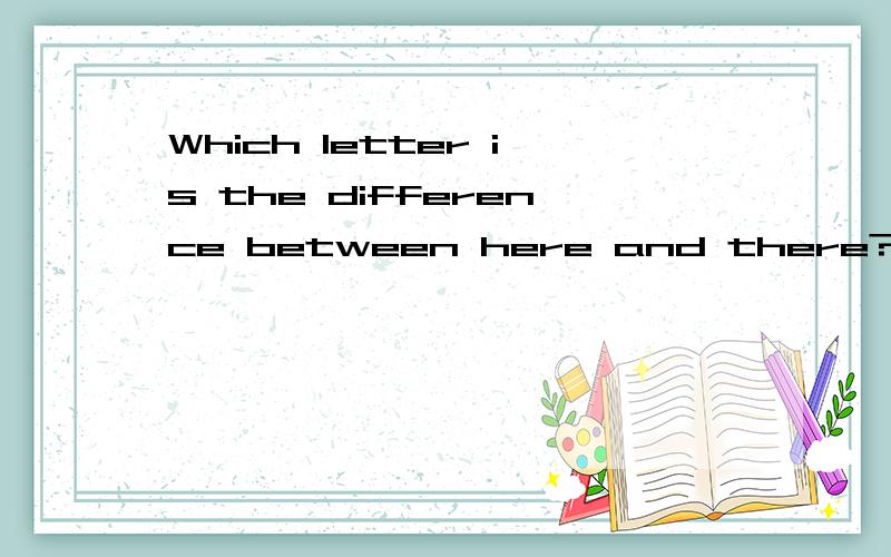 Which letter is the difference between here and there?