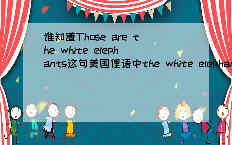 谁知道Those are the white elephants这句美国俚语中the white elephants俚语是什么意思?是我们今年寒假英语册子上的 在15页