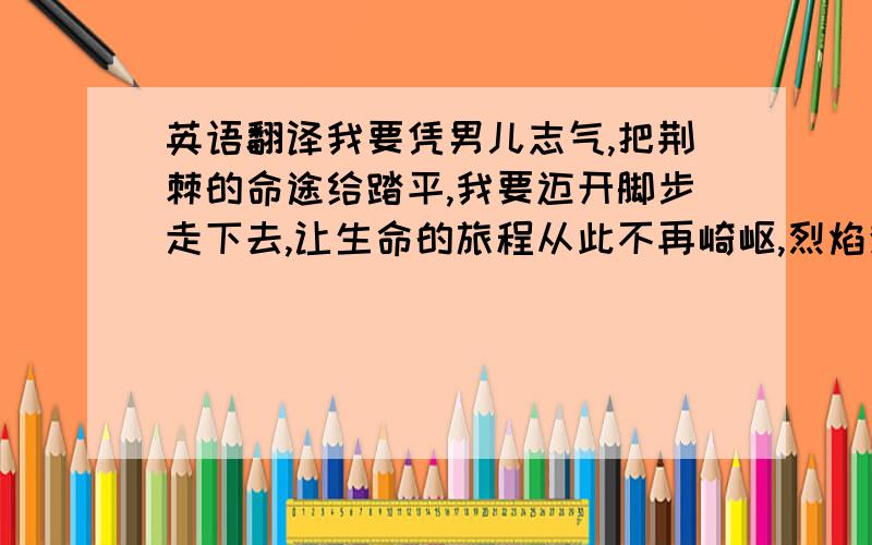 英语翻译我要凭男儿志气,把荆棘的命途给踏平,我要迈开脚步走下去,让生命的旅程从此不再崎岖,烈焰焚情烈焰焚情,让熊熊烈火燃烧我的过去,我要把住事化为灰烬,再重新塑造全新的自己