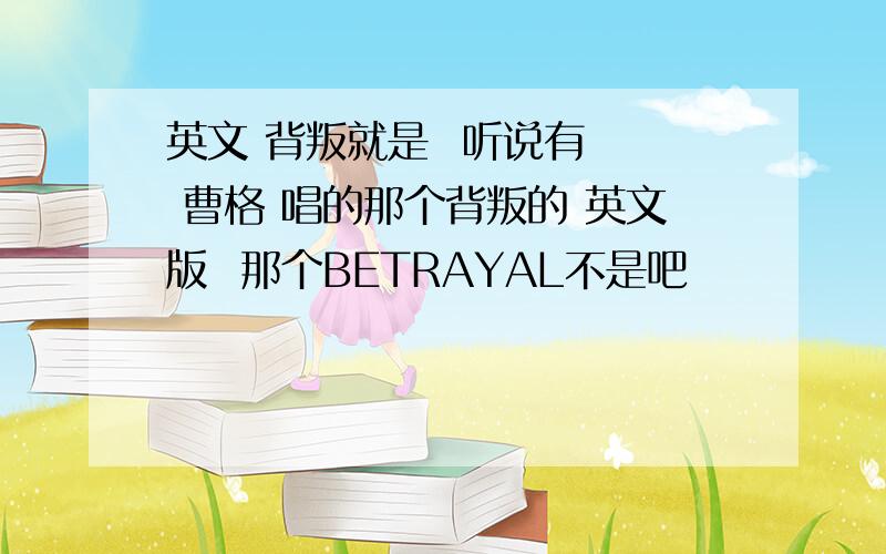 英文 背叛就是  听说有   曹格 唱的那个背叛的 英文版  那个BETRAYAL不是吧