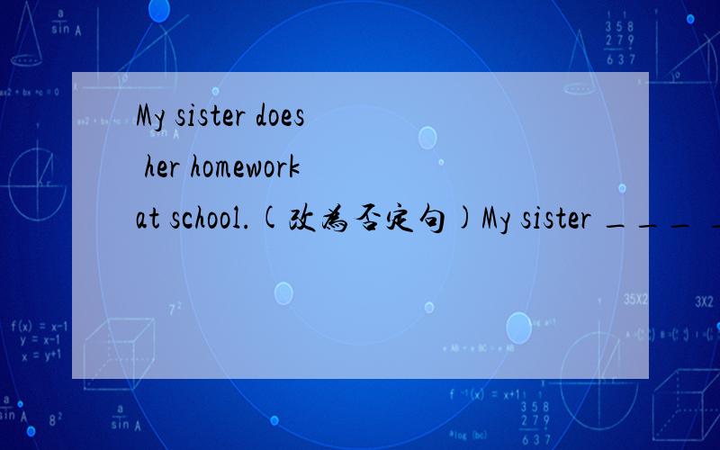 My sister does her homework at school.(改为否定句)My sister ___ ____ her homework at school