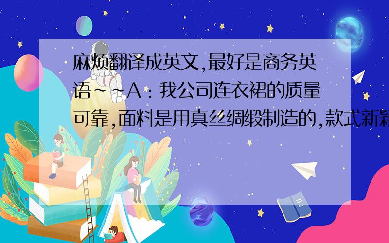 麻烦翻译成英文,最好是商务英语~~A：我公司连衣裙的质量可靠,面料是用真丝绸缎制造的,款式新颖大方,所以给你的价格是最优惠了.B：我希望你们能降价8%,我们就向你订3000件,不知道你意见