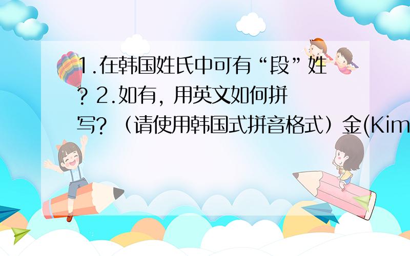 1.在韩国姓氏中可有“段”姓? 2.如有, 用英文如何拼写? （请使用韩国式拼音格式）金(Kim)、李(Lee)、朴(Park)、安(An)、张(Jang)、赵(Jo)、崔(Choi)、陈(Jim)、韩(Han)、姜(Gang/Kang)、柳(Yu)、尹(Yun)、孙