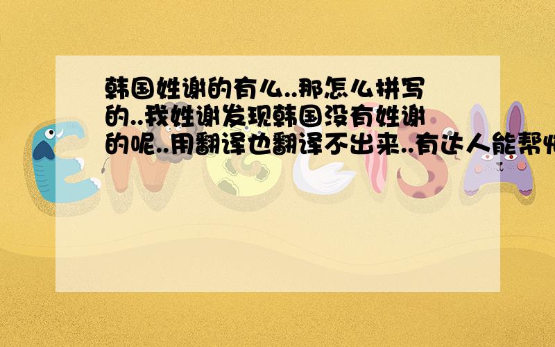 韩国姓谢的有么..那怎么拼写的..我姓谢发现韩国没有姓谢的呢..用翻译也翻译不出来..有达人能帮忙么