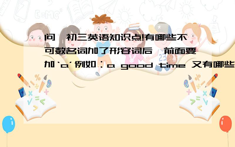 问一初三英语知识点!有哪些不可数名词加了形容词后,前面要加‘a’例如：a good time 又有哪些前面不能加‘a’