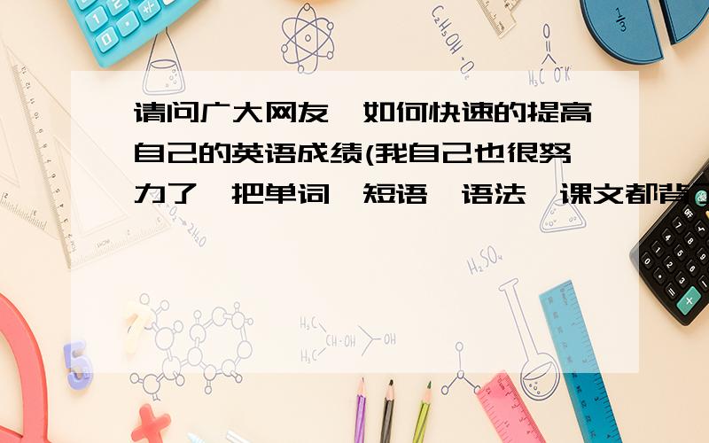 请问广大网友,如何快速的提高自己的英语成绩(我自己也很努力了,把单词,短语,语法,课文都背了,同时也多...请问广大网友,如何快速的提高自己的英语成绩(我自己也很努力了,把单词,短语,语