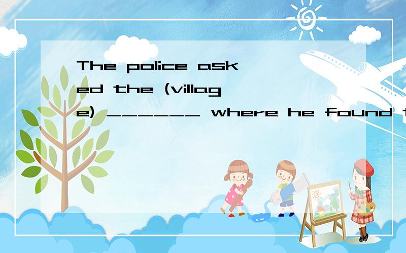 The police asked the (village) ______ where he found the lost child.感觉village填进去表示村民的意思就行,