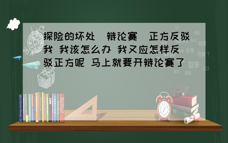 探险的坏处（辩论赛）正方反驳我 我该怎么办 我又应怎样反驳正方呢 马上就要开辩论赛了