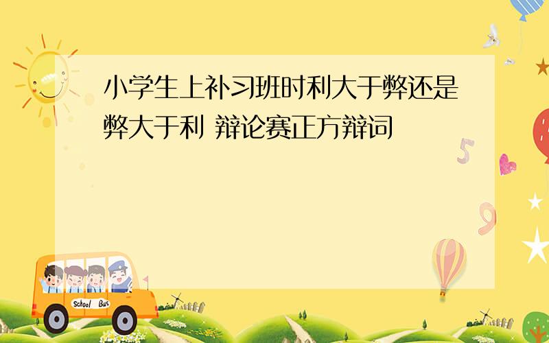 小学生上补习班时利大于弊还是弊大于利 辩论赛正方辩词