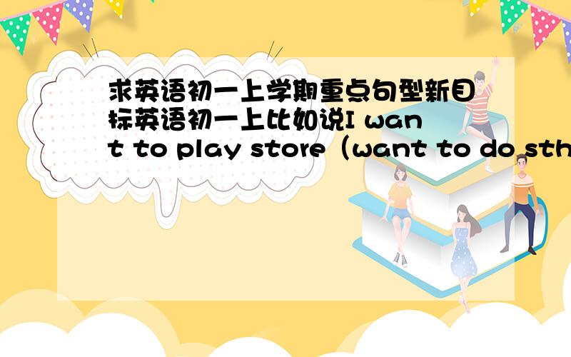 求英语初一上学期重点句型新目标英语初一上比如说I want to play store（want to do sth）前面是例句后面是句型只有例句 或者只有句型都可以  不一定两个全有比如：good afternoon  、  how are you还有