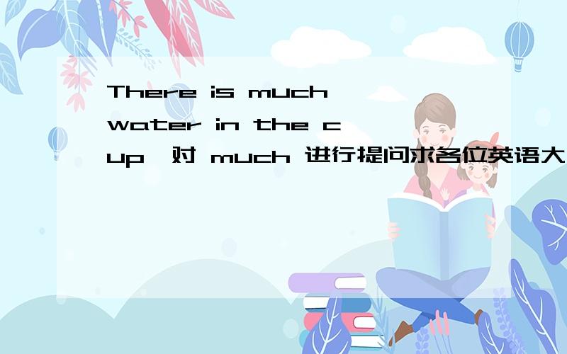 There is much water in the cup,对 much 进行提问求各位英语大侠帮忙，我觉的应该是用How much 来提问，可是句中有much ，而用MANY好像不妥啊，急等答案。